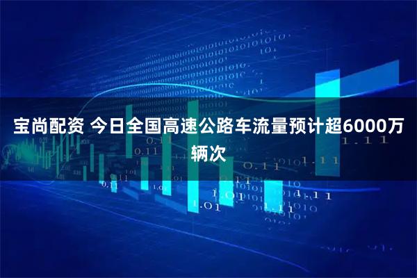 宝尚配资 今日全国高速公路车流量预计超6000万辆次