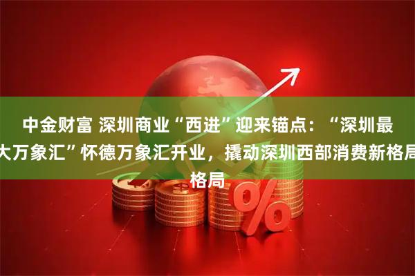 中金财富 深圳商业“西进”迎来锚点：“深圳最大万象汇”怀德万象汇开业，撬动深圳西部消费新格局