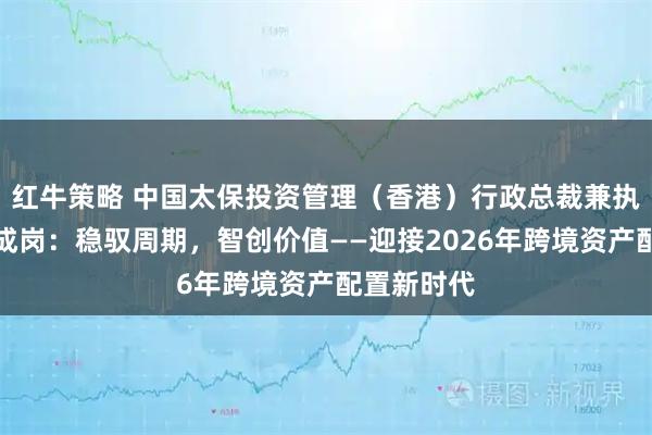 红牛策略 中国太保投资管理（香港）行政总裁兼执行董事周成岗：稳驭周期，智创价值——迎接2026年跨境资产配置新时代