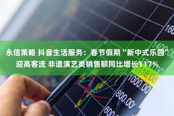 永信策略 抖音生活服务：春节假期“新中式乐园”迎高客流 非遗演艺类销售额同比增长117%