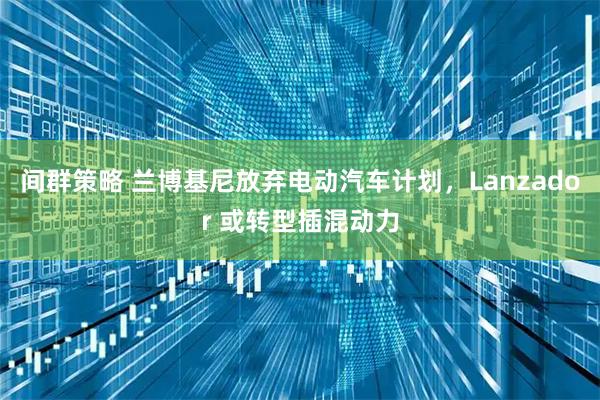 间群策略 兰博基尼放弃电动汽车计划，Lanzador 或转型插混动力