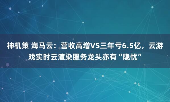 神机策 海马云：营收高增VS三年亏6.5亿，云游戏实时云渲染服务龙头亦有“隐忧”