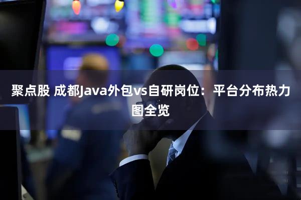 聚点股 成都Java外包vs自研岗位：平台分布热力图全览