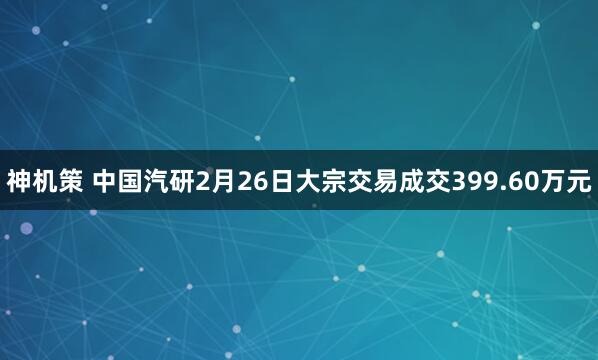 神机策 中国汽研2月26日大宗交易成交399.60万元