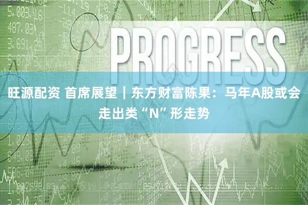 旺源配资 首席展望｜东方财富陈果：马年A股或会走出类“N”形走势