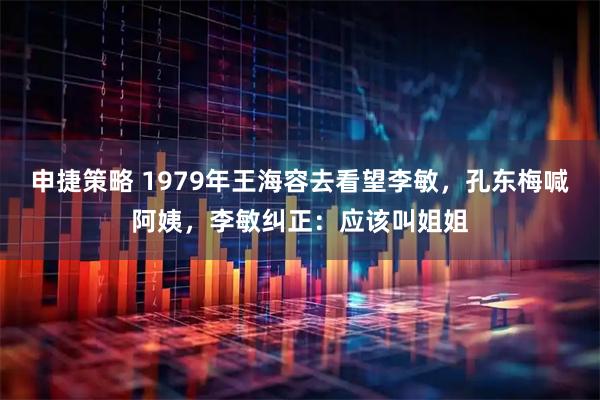 申捷策略 1979年王海容去看望李敏，孔东梅喊阿姨，李敏纠正：应该叫姐姐