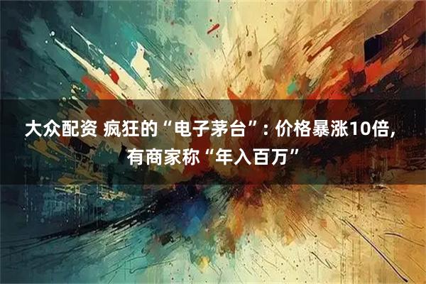 大众配资 疯狂的“电子茅台”: 价格暴涨10倍, 有商家称“年入百万”