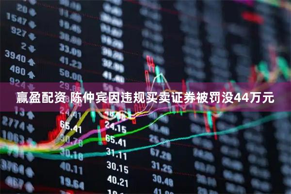 赢盈配资 陈仲宾因违规买卖证券被罚没44万元