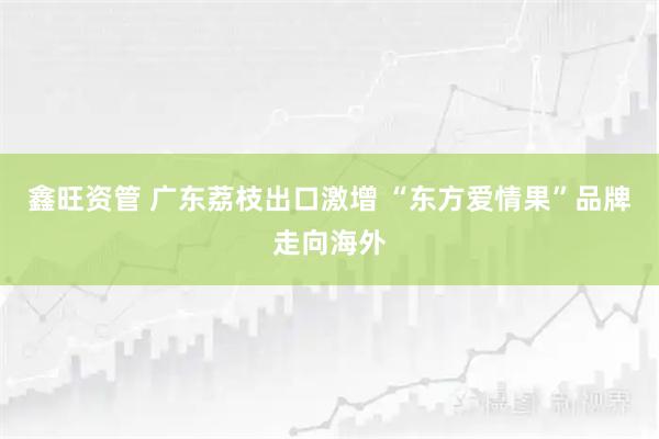 鑫旺资管 广东荔枝出口激增 “东方爱情果”品牌走向海外