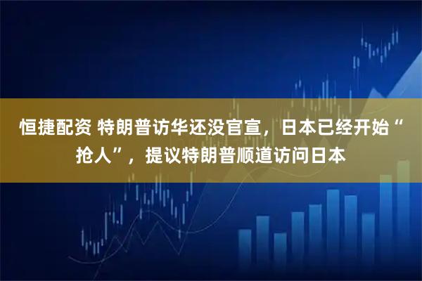恒捷配资 特朗普访华还没官宣，日本已经开始“抢人”，提议特朗普顺道访问日本