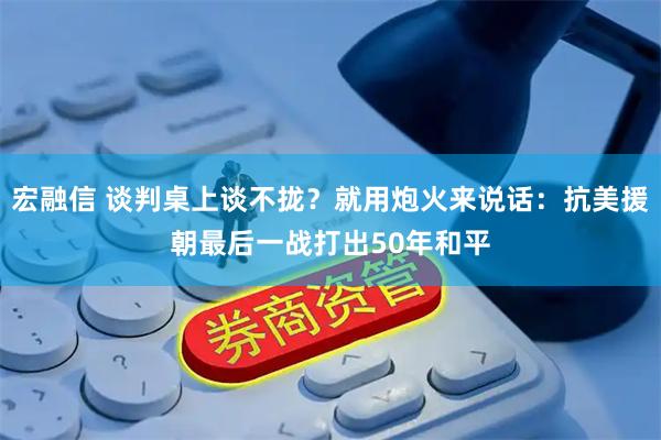 宏融信 谈判桌上谈不拢？就用炮火来说话：抗美援朝最后一战打出50年和平
