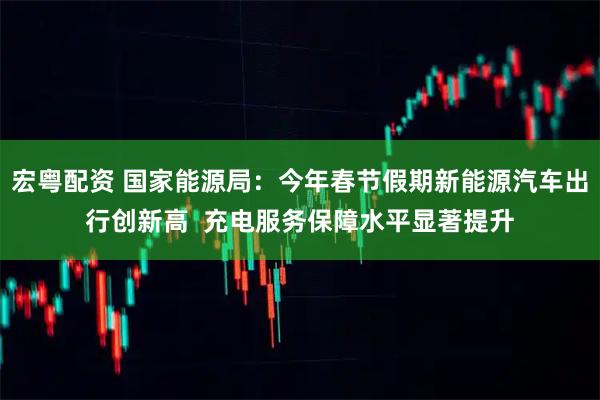 宏粤配资 国家能源局:今年春节假期新能源汽车出行创新高 充电服务保障水平显著提升
