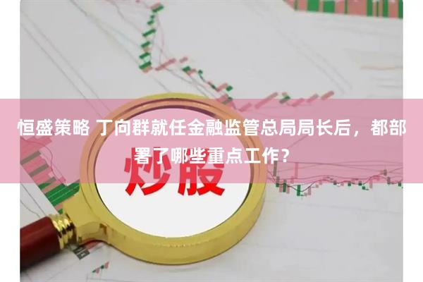 恒盛策略 丁向群就任金融监管总局局长后，都部署了哪些重点工作？