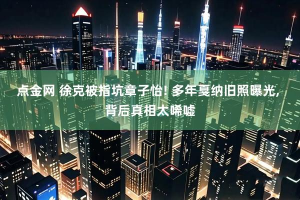 点金网 徐克被指坑章子怡! 多年戛纳旧照曝光, 背后真相太唏嘘